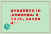 处州堂破壁灵芝孢子粉(处州堂推出新品：灵芝孢子粉，带来口感突破！)