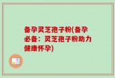 备孕灵芝孢子粉(备孕必备：灵芝孢子粉助力健康怀孕)