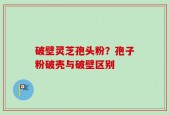 破壁灵芝孢头粉？孢子粉破壳与破壁区别