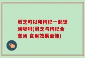 灵芝可以和枸杞一起煲汤喝吗(灵芝与枸杞合煮汤 食用效果更佳)