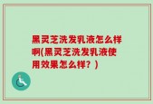 黑灵芝洗发乳液怎么样啊(黑灵芝洗发乳液使用效果怎么样？)
