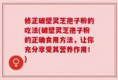 修正破壁灵芝孢子粉的吃法(破壁灵芝孢子粉的正确食用方法，让你充分享受其营养作用！)