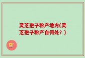 灵芝孢子粉产地方(灵芝孢子粉产自何处？)