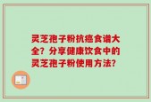灵芝孢子粉抗癌食谱大全？分享健康饮食中的灵芝孢子粉使用方法？