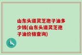 山东头道灵芝孢子油多少钱(山东头道灵芝孢子油价格查询)