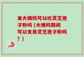 来大姨妈可以吃灵芝孢子粉吗 (大姨妈期间可以食用灵芝孢子粉吗？)
