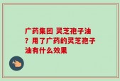 广药集团 灵芝孢子油？用了广药的灵芝孢子油有什么效果