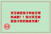 灵芝破壁孢子粉能否帮助减肥？？探讨灵芝破壁孢子粉的瘦身效果？