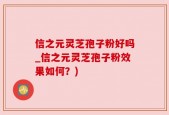 信之元灵芝孢子粉好吗_信之元灵芝孢子粉效果如何？)