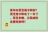 常年吃灵芝孢子粉好？灵芝孢子粉吃了一年了，灵芝多糖、三萜成份含量双高吗？