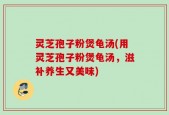 灵芝孢子粉煲龟汤(用灵芝孢子粉煲龟汤，滋补养生又美味)