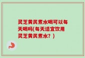 灵芝黄芪煮水喝可以每天喝吗(每天适宜饮用灵芝黄芪煮水？)