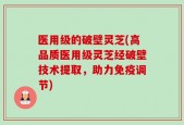 医用级的破壁灵芝(高品质医用级灵芝经破壁技术提取，助力免疫调节)