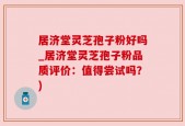 居济堂灵芝孢子粉好吗_居济堂灵芝孢子粉品质评价：值得尝试吗？)