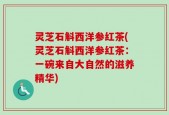 灵芝石斛西洋参红茶(灵芝石斛西洋参红茶：一碗来自大自然的滋养精华)