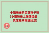 小姐妹送的灵芝孢子粉(小姐妹送上保健佳品，灵芝孢子粉送给您)