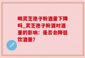 喝灵芝孢子粉酒量下降吗_灵芝孢子粉酒对酒量的影响：是否会降低饮酒量？