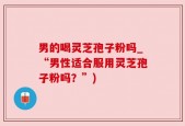 男的喝灵芝孢子粉吗_“男性适合服用灵芝孢子粉吗？”)