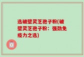 选破壁灵芝孢子粉(破壁灵芝孢子粉：强劲免疫力之选)