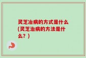 灵芝冶病的方式是什么(灵芝治病的方法是什么？)