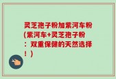 灵芝孢子粉加紫河车粉(紫河车+灵芝孢子粉：双重保健的天然选择！)