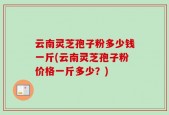 云南灵芝孢子粉多少钱一斤(云南灵芝孢子粉价格一斤多少？)