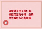 破壁灵芝孢子粉好差_破壁灵芝孢子粉：品质优劣解析与选购指南