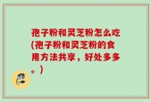 孢子粉和灵芝粉怎么吃(孢子粉和灵芝粉的食用方法共享，好处多多。)
