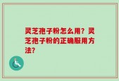 灵芝孢子粉怎么用？灵芝孢子粉的正确服用方法？