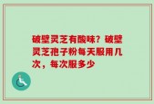 破壁灵芝有酸味？破壁灵芝孢子粉每天服用几次，每次服多少