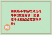 胆囊癌手术后吃灵芝孢子粉(恢复更快！胆囊癌手术后试试灵芝孢子粉)