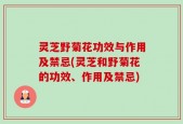 灵芝野菊花功效与作用及禁忌(灵芝和野菊花的功效、作用及禁忌)