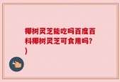 椰树灵芝能吃吗百度百科椰树灵芝可食用吗？)