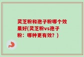灵芝粉和孢子粉哪个效果好(灵芝粉vs孢子粉：哪种更有效？)