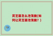 灵芝菌怎么泡发脆(如何让灵芝菌泡发脆？)