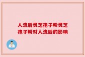 人流后灵芝孢子粉灵芝孢子粉对人流后的影响