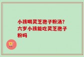 小孩喝灵芝孢子粉汤？六岁小孩能吃灵芝孢子粉吗