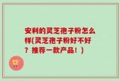 安利的灵芝孢子粉怎么样(灵芝孢子粉好不好？推荐一款产品！)