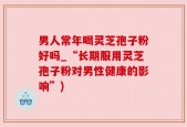 男人常年喝灵芝孢子粉好吗_“长期服用灵芝孢子粉对男性健康的影响”)