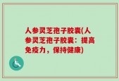 人参灵芝孢子胶囊(人参灵芝孢子胶囊：提高免疫力，保持健康)