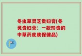 冬虫草灵芝贵妇膏(冬灵贵妇膏：一款珍贵的中草药皮肤保健品)