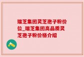 瑞芝集团灵芝孢子粉价位_瑞芝集团高品质灵芝孢子粉价格介绍