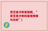 灵芝孢子粉显微镜_“灵芝孢子粉的显微观察与分析”)