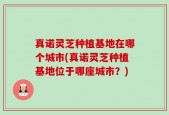 真诺灵芝种植基地在哪个城市(真诺灵芝种植基地位于哪座城市？)