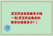 灵芝药店有卖嘛多少钱一克(灵芝药店售卖的嘛多价格是多少？)