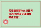 灵芝酒需要什么证件可以泡(购买灵芝酒需要哪些证件？)