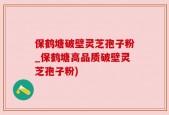 保鹤塘破壁灵芝孢子粉_保鹤塘高品质破壁灵芝孢子粉)