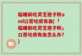 临睡前吃灵芝孢子粉and口苦吐痰有血(「临睡前吃灵芝孢子粉」口苦吐痰有血怎么办？)