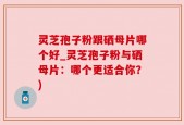 灵芝孢子粉跟硒母片哪个好_灵芝孢子粉与硒母片：哪个更适合你？)