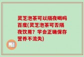 灵芝泡茶可以隔夜喝吗百度(灵芝泡茶可否隔夜饮用？学会正确保存营养不流失)